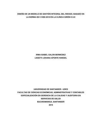 DISEÑO DE UN MODELO DE GESTIÓN INTEGRAL DEL RIESGO, BASADO EN
LA NORMA ISO 31000:2018 EN LA CLÍNICA GIRÓN E.S.E
IRMA ISABEL GALÁN BERMÚDEZ
LISSETH JOHANA APONTE RANGEL
UNIVERSIDAD DE SANTANDER - UDES
FACULTAD DE CIENCIAS ECONÓMICAS, ADMINISTRATIVAS Y CONTABLES
ESPECIALIZACIÓN EN GERENCIA DE LA CALIDAD Y AUDITORIA EN
SERVICIOS DE SALUD
BUCARAMANGA, SANTANDER
2019
 
