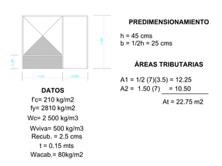 h = 45 cms
fy= 2810 kg/m2
Wc= 2 500 kg/m3
Wviva= 500 kg/m3
Recub. = 2.5 cms
t = 0.15 mts
Wacab.= 80kg/m2
PREDIMENSIONAMIENTO
DATOS
b = 1/2h = 25 cms
ÁREAS TRIBUTARIAS
A1 = 1/2 (7)(3.5) = 12.25
A2 = 1.50 (7) = 10.50
At = 22.75 m2f’c= 210 kg/m2
 