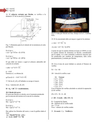 3
[A] =
[B] =
16.
dista
Fig.
por f
En e
v act
En e
v act
El q
conc
v adm
φ =
Ento
qu*(
17. D
Si dm
H =
18. C
El ac
por l
En e
Mu =
En e
Mu =
Hay
final
As =
a =
= ton/m2
= kg/cm2
El esfuerzo
ancia "d" de la
7. Elementos
flexión.
el eje x:
t = qu *A*(m
el eje y:
t = qu *B*(m
que debe ser
creto al cortan
m = φ * 0.53 √
0.85
onces d3 se ob
(m-d) /d = 0.
De los d1, d2 y
m = máximo (d
dm + db``/2 +
Cálculo del ac
cero por flexió
la reacción de
el eje x:
= (qu/2) * m2
el eje y:
= (qu/2) * m2
aplicar las fó
l:
= Mu/(0.9*fy
As fy / (0.85
cortante po
a cara de la co
para la el cál
- d) /(A*d)
- d) / (B*d)
menor o igu
nte:
___
√ f'c
btiene de:
__
85 * 0.53 √f'c
y d3 hallados
d1, d2, d3)
+ recubrimien
cero:
ón se calcula,
l terreno en la
* B
* A
órmulas del ac
*(d – a/2) )
* f`c * B)
or flexión, s
olumna:
lculo de la res
ual al esfuerzo
_
c
se escoge el m
nto.
con el momen
a cara de la co
cero, o usar la
e verifica a
sistencia al co
o admisible d
mayor.
nto producido
lumna:
a gráfica dada
la
orte
del
o
a al
Fi
Pe
.
19
-r
-A
A
la
qu
lo
pu
20
va
N
A
Co
(s
(N
s =
B
db
re
N
21
ig. 8. Falla po
erú.
9. El As encon
r mín = 0.7 √
As mín = (0.7
pesar de que
cuantía mín
ue la zapata, v
os producidos
unzonamiento
0. Con el áre
arillas:
v = As / Ab
b = área de la
Ab Varu
= 0.71 (3/8
= 1.29 (1/2
= 2.00 (5/8
= 2.84 (3/4
= 5.10 (1")
on el Número
) de varillas:
Nv-1)*s = B -
= (B – 2 recu
= Longitud d
b = diámetro d
ec= 7.5 cm
var = número
1. Se usará:
or flexión de
ntrado debe se
__
√fc / fy
√fc / fy) B*d
la cuantía mí
nima de elem
va a estar som
s por cambio
o y cortante po
a de acero ha
a varilla a usar
usar
8")
2")
8")
4")
)
o de varillas ca
2r - db
b. – db) / (Nv
de Zapata
de la varilla us
de varillas us
1 f Varilla
losa. Ensayo
er mayor o igu
ínima en losa
mentos en flex
metida a esfue
os de temper
or flexión.
allado se calc
r
alculado se ca
v -1)
sada
sadas
@ s
en la U. Cat
ual al As míni
s es 0.0018, s
xión, consider
erzos mayore
ratura, tales c
cula el Númer
alcula la separ
ólica.
mo:
se usa
rando
s que
como
ro de
ración
 