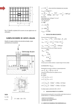 4
Fig. 9. Detalle en planta de los aceros en una zapata una vez
calculados.
EJEMPLO DE DISEÑO DE ZAPATA AISLADA
Diseñar la zapata aislada, de concreto armado, cuyos
parámetros se muestran:
DATOS
PD= 140 t
PL= 35 t
3
8.1
m
t
=γ (PESO ESPECÍFICO PROMEDIO DEL RELLENO)
‐q adm= 1.5 kg/cm2
=
psf
m
t
m
cm
kg
t
cm
kg
309715
)10(
1
*
1000
1
*5.1 2222
2
2
==−
Df =1.5m
Sobrecarga de piso= 500 kg/m
2
= 0.5 t/m
2
Sección de columna:
.sxt = 40 x 40 cm
2
As= ´´18φ
2
2
4200
210´
cm
kg
fy
cm
kg
cf
=
=
mesolado 10.0=
1. CÁLCULO DE AREA DE ZAPATA.‐
Hay que encontrar el esfuerzo neto:
psf
cm
kg
m
t
q
m
t
m
m
t
m
t
q
pisodeasobrecDqq
neto
neto
fadmneto
243618.18.11
5.0)5.1*8.1(15
__arg*
22
222
===
−−=
−−= γ
Determinaremos el Área de la zapata requerida:
2
2
83.14
8.11
175
)(
mA
m
t
t
A
q
Pt
A
ZAP
ZAP
neto
ZAP
=
=
=
Se busca que en ambos sentidos la zapata tenga el mismo volado
(s+2m)(t+2m) = AZAPATA
Resolviendo la ecuación se obtiene m aproximadamente:
( ) 4/)(2/ tsAm ZAP +−=
Entonces las dimensiones de la zapata A y B son
A = 2m+t
B = 2m+t
( )
( ) 2/)(
2/)(
tsAB
tsAA
ZAP
ZAP
−+=
−−=
( )
( ) feetmmAB
feetmmAA
ZAP
ZAP
7,1285.38.14
7,1285.38.14
2
2
====
====
Se adopta zapata cuadrada de 3,85 x 3, 85 m
2
.
2. CALCULO DEL PERALTE DE LA ZAPATA.‐
Dimensionamos la elevación H, esta se halla cuando determinamos el
peralte efectivo “d”, mediante la verificación por:
‐LONGITUD DE DESARROLLO
‐CORTANTE POR PUNZONAMIENTO
‐CORTANTE POR FLEXIÓN
2.1 LONGITUD DE DESARROLLO POR COMPRESION (cm).‐
P = 140t + 35t= 175t
 