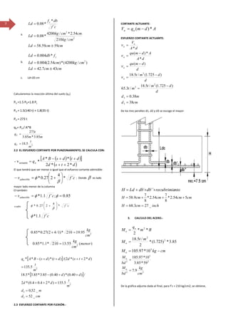 5
a.
cmcmLd
cmkg
cmcmkg
Ld
cf
dbf
Ld y
5959.58
/210
54.2*/4200
*08.0
´
*
*08.0
2
2
≅=
=
=
b.
cmcmLd
cmkgcmLd
fdbLd y
437.42
)/4200(*)54.2(004.0
*004.0
2
≅=
=
=
c. Ld=20 cm
Calcularemos la reacción última del suelo (qu)
PU =1.5 PD+1.8 PL
PU = 1.5(140 t) + 1.8(35 t)
PU = 273 t
qU= PU / A*B
2
5.18
85.3*85.3
273
m
t
q
mm
t
q
U
U
=
=
2.2 EL ESFUERZO CORTANTE POR PUNZONAMIENTO, SE CALCULA CON:
( ) ( )[ ]
( )dtsd
dtdsBA
qu
*2*2
**
*v- actuante
++
++−
=
El que tendrá que ser menor o igual que el esfuerzo cortante admisible:
cfvadmisible ´*
4
227.0* 





+=−
β
φ ; Donde β es lado
mayor lado menor de la columna
O también:
85.0;´1.1* ==− φφ cfvadmisible
‐v adm
[ ]
[ ]
cmd
md
m
t
dd
dd
m
t
dtsddtdsBAqu
_52
_52,0
5.135)*24.04.0(*2
/)40.0(*)40.0(85.3*85.3*5.18
5.135
)*2(*2/()(*)(**
2
2
2
2
=
=
=++
++−
=
++++−
2.3 ESFUERZO CORTANTE POR FLEXIÓN.‐
CORTANTE ACTUANTE:
AdmqV uu *)( −=
ESFUERZO CORTANTE ACTUANTE:
cmd
md
d
dmt
mt
d
dmt
d
dmqu
dA
Admqu
dA
V
u
u
u
u
u
38
38.0
)725.1(/5.18
/3.65
)725.1(/5.18
)(
*
*)(
*
3
3
2
2
2
=
=
−
=
−
=
−
=
−
=
=
ν
ν
ν
ν
De los tres peraltes d1, d2 y d3 se escoge el mayor:
ntorecubrimiedbdbLdH +++= ´´´
inchcmH
cmcmcmcmH
_273.68
554.2*
8
7
54.2*
8
7
9.58
==
+++=
3. CALCULO DEL ACERO.‐
cmkgM
mt
M
Bm
q
M
u
u
u
u
−=
=
=
5
2
2
2
10*97.105
85.3*)725.1(*
2
/5.18
**
2
22
2
5
2
9.7
59*85.3
10*97.105
cm
kg
bd
M
bd
M
u
u
=
=
De la gráfica adjunta dada al final, para f’c = 210 kg/cm2, se obtiene,
cf ´1.1*φ
cf ´*
4
227.0* 





+
β
φ
2
95.19210*)1/42(27.0*85.0
cm
kg
=+
)(55.13210*1.1*85.0 2
menor
cm
kg
=
 