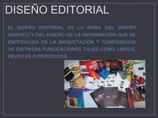 DISEÑO EDITORIAL
EL DISEÑO EDITORIAL ES LA RAMA DEL DISEÑO
GRÁFICO Y DEL DISEÑO DE LA INFORMACIÓN QUE SE
ESPECIALIZA EN LA MAQUETACIÓN Y COMPOSICIÓN
DE DISTINTAS PUBLICACIONES TALES COMO LIBROS,
REVISTAS O PERIÓDICOS.
 