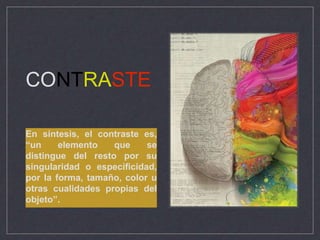 CONTRASTE
En síntesis, el contraste es,
“un elemento que se
distingue del resto por su
singularidad o especificidad,
por la forma, tamaño, color u
otras cualidades propias del
objeto”.
 