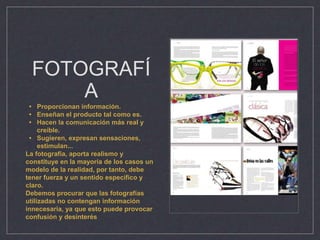 FOTOGRAFÍ
A
• Proporcionan información.
• Enseñan el producto tal como es.
• Hacen la comunicación más real y
creíble.
• Sugieren, expresan sensaciones,
estimulan...
La fotografía, aporta realismo y
constituye en la mayoría de los casos un
modelo de la realidad, por tanto, debe
tener fuerza y un sentido específico y
claro.
Debemos procurar que las fotografías
utilizadas no contengan información
innecesaria, ya que esto puede provocar
confusión y desinterés
 