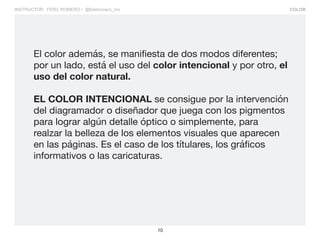 COLOR
10
INSTRUCTOR: FIDEL ROMERO / @fidelromero_mx
El color además, se manifiesta de dos modos diferentes;
por un lado, está el uso del color intencional y por otro, el
uso del color natural.
EL COLOR INTENCIONAL se consigue por la intervención
del diagramador o diseñador que juega con los pigmentos
para lograr algún detalle óptico o simplemente, para
realzar la belleza de los elementos visuales que aparecen
en las páginas. Es el caso de los títulares, los gráficos
informativos o las caricaturas.
 