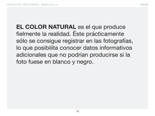 COLOR
12
INSTRUCTOR: FIDEL ROMERO / @fidelromero_mx
EL COLOR NATURAL es el que produce
fielmente la realidad. Éste prácticamente
sólo se consigue registrar en las fotografías,
lo que posibilita conocer datos informativos
adicionales que no podrían producirse si la
foto fuese en blanco y negro.
 