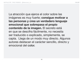 COLOR
14
INSTRUCTOR: FIDEL ROMERO / @fidelromero_mx
La atracción que ejerce el color sobre las
imágenes es muy fuerte; consigue motivar a
las personas y crea un verdadero lenguaje
emocional que sobrepasa el propio
contenido de la imagen. El secreto está
en que se descifra fácilmente, no necesita
ser traducido o explicado, simplemente, se
capta. Llega de un modo muy directo. Algunos
autores destacan el carácter sencillo, directo y
emocional del color.
 