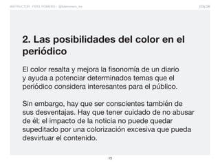 COLOR
15
INSTRUCTOR: FIDEL ROMERO / @fidelromero_mx
2. Las posibilidades del color en el
periódico
El color resalta y mejora la fisonomía de un diario
y ayuda a potenciar determinados temas que el
periódico considera interesantes para el público.
Sin embargo, hay que ser conscientes también de
sus desventajas. Hay que tener cuidado de no abusar
de él; el impacto de la noticia no puede quedar
supeditado por una colorización excesiva que pueda
desvirtuar el contenido.
 