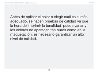 COLOR
17
INSTRUCTOR: FIDEL ROMERO / @fidelromero_mx
Antes de aplicar el color o elegir cuál es el más
adecuado, se hacen pruebas de calidad ya que
la hora de imprimir la tonalidad puede variar y
los colores no aparecen tan puros como en la
maquetación; es necesario garantizar un alto
nivel de calidad.
 