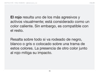 COLOR
18
INSTRUCTOR: FIDEL ROMERO / @fidelromero_mx
El rojo resulta uno de los más agresivos y
activos visualmente; está considerado como un
color caliente. Sin embargo, es compatible con
el resto.
Resalta sobre todo si va rodeado de negro,
blanco o gris o colocado sobre una trama de
estos colores. La presencia de otro color junto
al rojo mitiga su impacto.
 