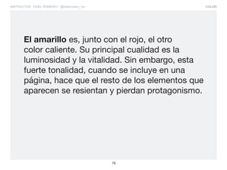 COLOR
19
INSTRUCTOR: FIDEL ROMERO / @fidelromero_mx
El amarillo es, junto con el rojo, el otro
color caliente. Su principal cualidad es la
luminosidad y la vitalidad. Sin embargo, esta
fuerte tonalidad, cuando se incluye en una
página, hace que el resto de los elementos que
aparecen se resientan y pierdan protagonismo.
 