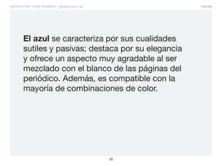 COLOR
20
INSTRUCTOR: FIDEL ROMERO / @fidelromero_mx
El azul se caracteriza por sus cualidades
sutiles y pasivas; destaca por su elegancia
y ofrece un aspecto muy agradable al ser
mezclado con el blanco de las páginas del
periódico. Además, es compatible con la
mayoría de combinaciones de color.
 