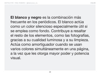 COLOR
22
INSTRUCTOR: FIDEL ROMERO / @fidelromero_mx
El blanco y negro es la combinación más
frecuente en los periódicos. El blanco actúa
como un color silencioso especialmente útil si
se emplea como fondo. Contribuye a resaltar
el resto de los elementos, como las fotografías,
gracias a su cualidad luminosa y a su limpieza.
Actúa como amortiguador cuando se usan
varios colores simultáneamente en una página,
a la vez que les otorga mayor poder y potencia
visual.
 