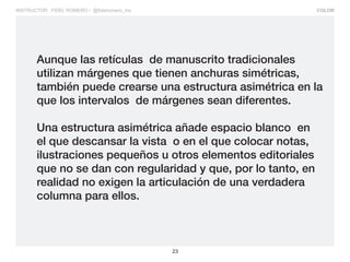 COLOR
23
INSTRUCTOR: FIDEL ROMERO / @fidelromero_mx
Aunque las retículas de manuscrito tradicionales
utilizan márgenes que tienen anchuras simétricas,
también puede crearse una estructura asimétrica en la
que los intervalos de márgenes sean diferentes.
Una estructura asimétrica añade espacio blanco en
el que descansar la vista o en el que colocar notas,
ilustraciones pequeños u otros elementos editoriales
que no se dan con regularidad y que, por lo tanto, en
realidad no exigen la articulación de una verdadera
columna para ellos.
 