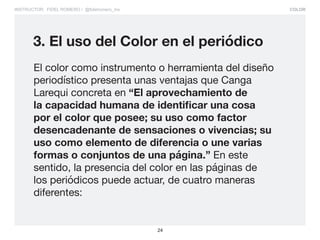 COLOR
24
INSTRUCTOR: FIDEL ROMERO / @fidelromero_mx
El color como instrumento o herramienta del diseño
periodístico presenta unas ventajas que Canga
Larequi concreta en “El aprovechamiento de
la capacidad humana de identificar una cosa
por el color que posee; su uso como factor
desencadenante de sensaciones o vivencias; su
uso como elemento de diferencia o une varias
formas o conjuntos de una página.” En este
sentido, la presencia del color en las páginas de
los periódicos puede actuar, de cuatro maneras
diferentes:
3. El uso del Color en el periódico
 