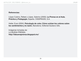 COLOR
29
INSTRUCTOR: FIDEL ROMERO / @fidelromero_mx
Referencias:
López Cubino, Rafael y López, Sobrino (2002). La Prensa en el Aula.
Práctica y Pedagogía. España. CISSPRAXIS, S.A.
Heller, Evan (2004). Psicología de color. Cómo actúan los colores sobre
los sentimientos y la razón. Barcelona. Editorial Gustavo Gilo.
Imágenes tomadas de:
LA BUENA PRENSA.
http://labuenaprensa.blogspot.mx/
 