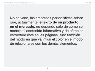 COLOR
4
INSTRUCTOR: FIDEL ROMERO / @fidelromero_mx
No en vano, las empresas periodísticas saben
que, actualmente, el éxito de su producto
en el mercado, no depende sólo de cómo se
maneje el contenido informativo y de cómo se
estructure éste en las páginas, sino también
del modo en que va influir el color en el modo
de relacionarse con los demás elementos.
 