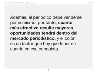 COLOR
6
INSTRUCTOR: FIDEL ROMERO / @fidelromero_mx
Además, el periódico debe venderse
por sí mismo; por tanto, cuanto
más atractivo resulte mayores
oportunidades tendrá dentro del
mercado periodístico; y el color
es un factor que hay que tener en
cuanta en esa conquista.
 