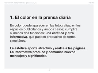 COLOR
8
INSTRUCTOR: FIDEL ROMERO / @fidelromero_mx
1. El color en la prensa diaria
En color puede aparecer en las fotografías, en los
espacios publicitarios y ambos casos; cumplirá
al menos dos funciones: una estética y otra
informativa, que pueden producirse de forma
simultánea.
La estética aporta atractivo y realce a las páginas.
La informativa produce y comunica nuevos
mensajes y significados.
 