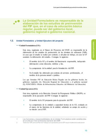 Guía para la formulación de proyectos de inversión exitosos
La Unidad Formuladora es responsable de la
elaboración de los estudios de preinversión
del PIP que, en el caso de educación básica
regular, puede ser del gobierno local,
gobierno regional o gobierno nacional.
1.2. Unidad Formuladora y Unidad Ejecutora del proyecto
• • •Unidad Formuladora (UF)1:
Esta área, registrada en el Banco de Proyectos del SNIP, es responsable de la
elaboración de los estudios de preinversión, de los términos de referencia (TdR),
en caso que el estudio se realice por contrato; o del plan de trabajo, en caso la UF
asumiera la elaboración del estudio2. Consigna lo siguiente:
 El nombre de la UF y el nombre del funcionario responsable, incluyendo
información como dirección, teléfono y fax.

 La competencia de la entidad para la formulación del PIP.

 Si el estudio fue elaborado por contrata de servicios profesionales, el
nombre de la persona natural o jurídica.
Los que formulan PIP de Educación Básica Regular son los gobiernos locales, los
gobiernos regionales (Ej. Dirección Regional de Educación) y el gobierno nacional
(Ej. FONCODES, Oficina de Infraestructura Educativa del Ministerio de Educación).
• • •Unidad Ejecutora (UE):
Esta área, registrada en la Dirección General de Presupuesto Público (DGPP), es
responsable de la ejecución del PIP. Consigna lo siguiente:
 El nombre de la UE propuesta para la ejecución del PIP.

 La competencia de la entidad y capacidad técnica de la UE, evaluada en
el marco de las funciones de la entidad, señalando su campo de acción y
su vínculo con el PIP.




1 Las funciones y responsabilidades de la Unidad Formuladora están establecidas
en el artículo 9 de la Directiva General del SNIP.
2 Tanto los TdR como el Plan de Trabajo son aprobados por la OPI responsable de la evaluación
aspectosgenerales
15
 