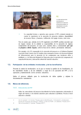 Educación BásicaRegular
La unidad ejecutora tiene
que demostrar la
experiencia en la ejecución
de proy ectos similares y la
disponibilidad de recursos
humanos y técnicos.
 La capacidad técnica y operativa para ejecutar el PIP, evaluada teniendo en
cuenta la experiencia en la ejecución de proyectos similares, disponibilidad
de recursos físicos y humanos, calificación del equipo técnico, entre otros.
Ten en cuenta que, además de la UE registrada en la DGPP, podrías necesitar que
un órgano técnico de la entidad se responsabilice de la ejecución de algunos
componentes del proyecto, en cuyo caso, sustenta clara y concisamente por qué
se propone a dicho órgano, sobre la base de los criterios previamente indicados.
Por ejemplo, si la UE responsable de la ejecución del proyecto es el Gobierno Regional
Ayacucho Sede Central, esta UE tendría como contraparte técnica a la Gerencia Regional
de Infraestructura para la ejecución de los componentes que involucran obras y
mobiliario; y, a la Dirección Regional de Educación, para la ejecución del componente de
capacitación docente y adecuación cultural del material educativo.
1.3. Participación de las entidades involucradas y de los beneficiarios
Presenta la matriz de involucrados3 en la que se resume la opinión de los beneficiarios, de
las autoridades locales y de las entidades a cargo de i) la ejecución del PIP y ii) la
operación y mantenimiento de los servicios educativos.
Indica el proceso utilizado para la recolección de dicha opinión y adjunta la
documentación sustentatoria.
1.4. Marco de referencia4
1.4.1. Antecedentes del PIP
Indica los antecedentes del proyecto describiendo los hechos importantes relacionados al
origen del mismo y a los intentos anteriores para solucionar el problema. Precisa el nivel
educativo a abordar.
3 Ver el numeral 1.3.2 de las “Pautas para la Identificación, Formulación y Evaluación
Social de Proyectos de Inversión Pública, a nivel de Perfil”, en adelante “Pautas 2011”.
4 Ver el numeral 2.1 de las “Pautas 2011”.
16
 