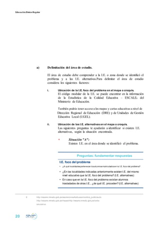 Educación BásicaRegular
a) Delimitación del área de estudio.
El área de estudio debe comprender a la I.E. o zona donde se identificó el
problema y a las I.E. alternativas.Para delimitar el área de estudio
considera los siguientes factores:
i. Ubicación de la I.E. foco del problema en el mapa o croquis.
El código modular de la I.E. se puede encontrar en la información
de la Estadística de la Calidad Educativa – ESCALE6 del
Ministerio de Educación.
También podrás tener acceso a los mapas y cartas educativas a nivel de
Dirección Regional de Educación (DRE) y de Unidades de Gestión
Educativa Local (UGEL).
ii. Ubicación de las I.E. alternativas en el mapa o croquis.
Las siguientes preguntas te ayudarán a identificar si existen I.E.
alternativas, según la situación encontrada.
◗ Situación "A":
Existen I.E. en el área donde se identificó el problema.
Preguntas: fundamentar respuestas
I.E. foco del problema
• ¿A qué localidadespertenecen losalumnosmatriculadosen la I.E. foco del problema?
• ¿En las localidades indicadas anteriormente existen I.E. del mismo
nivel educativo que la I.E. foco del problema? (I.E. alternativas)
• En caso que en la I.E. foco del problema existan alumnos
trasladados de otras I.E., ¿de qué I.E. proceden? (I.E. alternativas)
6 http://escale.minedu.gob.pe/escale/consulta/buscar/centros_publicos.do
http://escale.minedu.gob.pe/mapashttp://escale.minedu.gob.pe/carta-
educativa
20
 