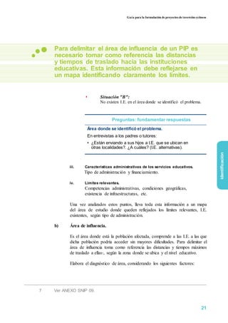 Guía para la formulación de proyectos de inversión exitosos
Para delimitar el área de influencia de un PIP es
necesario tomar como referencia las distancias
y tiempos de traslado hacia las instituciones
educativas. Esta información debe reflejarse en
un mapa identificando claramente los límites.
◗ Situación "B":
No existen I.E. en el área donde se identificó el problema.
Preguntas: fundamentar respuestas
Área donde se identificó el problema.
En entrevistas a los padres o tutores:
• ¿Están enviando a sus hijos a I.E. que se ubican en
otras localidades?. ¿A cuáles? (I.E. alternativas).
iii. Características administrativas de los servicios educativos.
Tipo de administración y financiamiento.
iv. Límites relevantes.
Competencias administrativas, condiciones geográficas,
existencia de infraestructuras, etc.
Una vez analizados estos puntos, lleva toda esta información a un mapa
del área de estudio donde queden reflejados los límites relevantes, I.E.
existentes, según tipo de administración.
b) Área de influencia.
Es el área donde está la población afectada, comprende a las I.E. a las que
dicha población podría acceder sin mayores dificultades. Para delimitar el
área de influencia toma como referencia las distancias y tiempos máximos
de traslado a ellas7, según la zona donde se ubica y el nivel educativo.
Elabora el diagnóstico de área, considerando los siguientes factores:
7 Ver ANEXO SNIP 09.
identificación
21
 