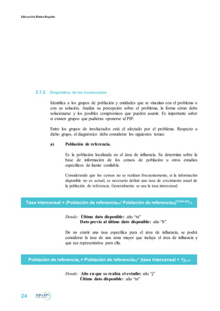 Educación BásicaRegular
2.1.2. Diagnóstico de los involucrados
Identifica a los grupos de población y entidades que se vinculan con el problema o
con su solución. Analiza su percepción sobre el problema, la forma cómo debe
solucionarse y los posibles compromisos que pueden asumir. Es importante saber
si existen grupos que pudieran oponerse al PIP.
Entre los grupos de involucrados está el afectado por el problema. Respecto a
dicho grupo, el diagnóstico debe considerar los siguientes temas:
a) Población de referencia.
Es la población localizada en el área de influencia. Se determina sobre la
base de información de los censos de población u otros estudios
específicos de fuente confiable.
Considerando que los censos no se realizan frecuentemente, si la información
disponible no es actual, es necesario definir una tasa de crecimiento anual de
la población de referencia. Generalmente se usa la tasa intercensal.
Tasa intercensal = (Población de referenciam/ Población de referenciab)(1/(m-b))
-1
Donde: Último dato disponible: año “m”
Dato previo al último dato disponible: año “b”
De no existir una tasa específica para el área de influencia, se podrá
considerar la tasa de una zona mayor que incluya el área de influencia y
que sea representativa para ella.
Población de referenciaj = Población de referenciam* (tasa intercensal + 1)(j-m)
Donde: Año en que se realiza el estudio: año “j”
Último dato disponible: año “m”
24
 