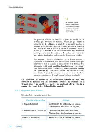 Educación BásicaRegular
Las costumbres, la lengua
materna y la situaciónsocio-
económica debentomarse en
cuenta a la hora de ev aluar la
adecuación de la oferta del
serv icioeducativo .
La población afectada se identifica a partir del análisis de los
factores que determinan la demanda. Precisa en qué medida, la
ubicación de la población, la edad de la población escolar, su
situación socioeconómica, las características del área de influencia,
así como de las vías de acceso y medios de transporte, limitan el
acceso de la población a los servicios educativos. Esta información
es útil para el análisis del problema y alternativas de solución del
proyecto (ej. localización, implementación de transporte escolar).
Los aspectos culturales relacionados con la lengua materna y
costumbres se considerarán en la evaluación de la oferta actual para
determinar si ésta se adecúa a las características de la demanda. Esta
información es útil para la identificación del problema y sus causas,y
para el diseño de la oferta a considerar en las alternativas de solución
del proyecto (ej. Adecuación cultural del material educativo,
capacitación docente). La permanencia y desempeño escolar de los
alumnos son indicadores de los efectos del problema identificado.
Los resultados del diagnóstico de involucrados servirán de base para
comparar la demanda con las capacidades actuales -desarrolladas en el
siguiente ítem- y así establecer si existe o no insuficiente oferta y si ésta se
adecúa a las características de la población afectada.
2.1.3. Diagnóstico de los servicios.
Este diagnóstico se realiza en tres ejes:
Ejes del diagnóstico Utilidad
a) Capacidad actual • Identificación del problema y sus causas.
• Determinación de la oferta sin proyecto.
b) Posibilidades de optimización • Determinación de la oferta optimizada.
• Planteamiento de alternativas de solución.
c) Gestión del servicio • Identificación del problema y sus causas.
28
 