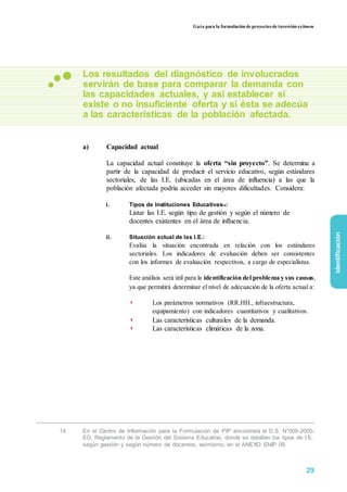 Guía para la formulación de proyectos de inversión exitosos
Los resultados del diagnóstico de involucrados
servirán de base para comparar la demanda con
las capacidades actuales, y así establecer si
existe o no insuficiente oferta y si ésta se adecúa
a las características de la población afectada.
a) Capacidad actual
La capacidad actual constituye la oferta “sin proyecto”. Se determina a
partir de la capacidad de producir el servicio educativo, según estándares
sectoriales, de las I.E. (ubicadas en el área de influencia) a las que la
población afectada podría acceder sin mayores dificultades. Considera:
i. Tipos de Instituciones Educativas14:
Listar las I.E. según tipo de gestión y según el número de
docentes existentes en el área de influencia.
ii. Situación actual de las I.E.:
Evalúa la situación encontrada en relación con los estándares
sectoriales. Los indicadores de evaluación deben ser consistentes
con los informes de evaluación respectivos, a cargo de especialistas.
Este análisis será útil para la identificación del problema y sus causas,
ya que permitirá determinar el nivel de adecuación de la oferta actual a:
◗ Los parámetros normativos (RR.HH., infraestructura,
equipamiento) con indicadores cuantitativos y cualitativos.
◗ Las características culturales de la demanda.
◗ Las características climáticas de la zona.
identificación
14 En el Centro de Información para la Formulación de PIP encontrará el D.S. N°009-2005-
ED. Reglamento de la Gestión del Sistema Educativo, donde se detallan los tipos de I.E.
según gestión y según número de docentes, asimismo, en el ANEXO SNIP 09.
29
 