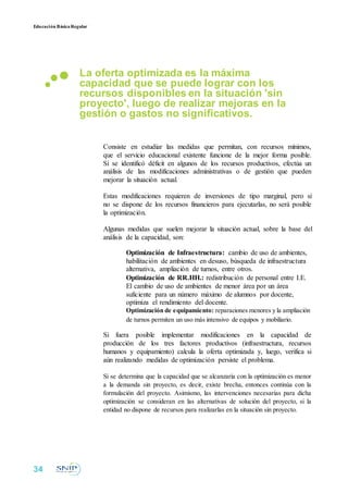 Educación BásicaRegular
La oferta optimizada es la máxima
capacidad que se puede lograr con los
recursos disponibles en la situación 'sin
proyecto', luego de realizar mejoras en la
gestión o gastos no significativos.
Consiste en estudiar las medidas que permitan, con recursos mínimos,
que el servicio educacional existente funcione de la mejor forma posible.
Si se identificó déficit en algunos de los recursos productivos, efectúa un
análisis de las modificaciones administrativas o de gestión que pueden
mejorar la situación actual.
Estas modificaciones requieren de inversiones de tipo marginal, pero si
no se dispone de los recursos financieros para ejecutarlas, no será posible
la optimización.
Algunas medidas que suelen mejorar la situación actual, sobre la base del
análisis de la capacidad, son:
Optimización de Infraestructura: cambio de uso de ambientes,
habilitación de ambientes en desuso, búsqueda de infraestructura
alternativa, ampliación de turnos, entre otros.
Optimización de RR.HH.: redistribución de personal entre I.E.
El cambio de uso de ambientes de menor área por un área
suficiente para un número máximo de alumnos por docente,
optimiza el rendimiento del docente.
Optimización de equipamiento: reparaciones menores y la ampliación
de turnos permiten un uso más intensivo de equipos y mobiliario.
Si fuera posible implementar modificaciones en la capacidad de
producción de los tres factores productivos (infraestructura, recursos
humanos y equipamiento) calcula la oferta optimizada y, luego, verifica si
aún realizando medidas de optimización persiste el problema.
Si se determina que la capacidad que se alcanzaría con la optimización es menor
a la demanda sin proyecto, es decir, existe brecha, entonces continúa con la
formulación del proyecto. Asimismo, las intervenciones necesarias para dicha
optimización se consideran en las alternativas de solución del proyecto, si la
entidad no dispone de recursos para realizarlas en la situación sin proyecto.
34
 