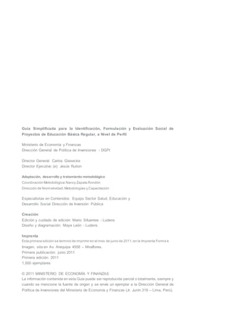 Guía Simplificada para la Identificación, Formulación y Evaluación Social de
Proyectos de Educación Básica Regular, a Nivel de Perfil
Ministerio de Economía y Finanzas
Dirección General de Política de Inversiones - DGPI
Director General: Carlos Giesecke
Director Ejecutivo (e): Jesús Ruiton
Adaptación, desarrollo y tratamiento metodológico
Coordinación Metodológica:Nancy Zapata Rondón
Dirección de Normatividad,Metodologías y Capacitación
Especialistas en Contenidos: Equipo Sector Salud, Educación y
Desarrollo Social Dirección de Inversión Pública
Creación
Edición y cuidado de edición: Mario Sifuentes - Ludens
Diseño y diagramación: Maye León - Ludens
Imprenta
Esta primera edición se terminó de imprimir en el mes de junio de 2011,en la Imprenta Forma e
Imagen, sita en Av. Arequipa 4558 – Miraflores.
Primera publicación: junio 2011
Primera edición: 2011
1,000 ejemplares
© 2011 MINISTERIO DE ECONOMÍA Y FINANZAS
La información contenida en esta Guía puede ser reproducida parcial o totalmente, siempre y
cuando se mencione la fuente de origen y se envíe un ejemplar a la Dirección General de
Política de Inversiones del Ministerio de Economía y Finanzas (Jr. Junín 319 – Lima, Perú).
 