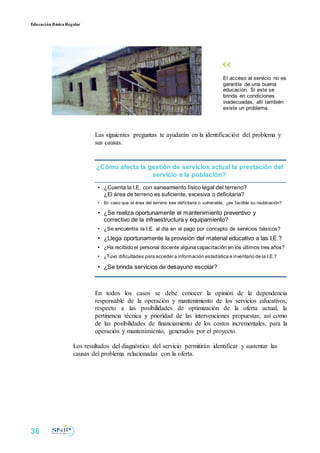 Educación BásicaRegular
El acceso al servicio no es
garantía de una buena
educación. Si este se
brinda en condiciones
inadecuadas, allí también
existe un problema.
Las siguientes preguntas te ayudarán en la identificación del problema y
sus causas.
¿Cómo afecta la gestión de servicios actual la prestación del
servicio a la población?
• ¿Cuenta la I.E. con saneamiento físico legal del terreno?
¿El área de terreno es suficiente, excesiva o deficitaria?
• En caso que el área del terreno sea deficitaria o vulnerable, ¿es factible su reubicación?
• ¿Se realiza oportunamente el mantenimiento preventivo y
correctivo de la infraestructura y equipamiento?
• ¿Se encuentra la I.E. al día en el pago por concepto de servicios básicos?
• ¿Llega oportunamente la provisión del material educativo a las I.E.?
• ¿Ha recibido el personal docente alguna capacitación en los últimos tres años?
• ¿Tuvo dificultades para acceder a información estadística e inventario de la I.E.?
• ¿Se brinda servicios de desayuno escolar?
En todos los casos se debe conocer la opinión de la dependencia
responsable de la operación y mantenimiento de los servicios educativos,
respecto a las posibilidades de optimización de la oferta actual, la
pertinencia técnica y prioridad de las intervenciones propuestas; así como
de las posibilidades de financiamiento de los costos incrementales, para la
operación y mantenimiento, generados por el proyecto.
Los resultados del diagnóstico del servicio permitirán identificar y sustentar las
causas del problema relacionadas con la oferta.
36
 