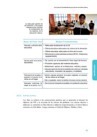 Guía para la formulación de proyectos de inversión exitosos
La adecuada gestión de
los servicios y una buena
infraestructura facilitan
el cumplimiento de
los objetivos de la
educación básica.
Medios del Primer Nivel Medios Fundamentales
Adecuada y suficiente oferta • Adecuada localización de la I.E.
educativa. • Oferta educativa adecuada a la cultura de la demanda.
• Oferta educativa adecuada al clima de la zona.
• Ofertaeducativacumpleestándaresnormativos (RR.HH.,infraestructura,
equipamiento).
Adecuada gestión de los servicios • Se cuenta con el saneamiento físico legal del terreno.
educativos.
• Provisión oportuna del material educativo.
• Mantenimiento oportuno de la infraestructura, mobiliario y equipos.
• Adecuadoregistrodeinformaciónestadísticadelamatrícula,indicadores
educativos, inventario de equipos y mobiliario.
Participación de los padres o • Suficiente y adecuada participación de los padres o apoderados en la educación
apoderados en la educación de los de los niños en el hogar.
niños en el hogar.
• Padre y/o apoderados conocen los beneficios del acceso a servicios educativos.
Adecuadas condiciones de • Servicios de transporte accesibles a la población educativa.
traslado de los alumnos a la I.E.
2.3.3. Análisis de fines.
Los fines se refieren a las consecuencias positivas que se generarán al alcanzar los
objetivos del PIP y la reversión de los efectos del problema. Los efectos directos e
indirectos se convierten en fines directos e indirectos respectivamente, y el efecto final se
convierte en el fin último. Luego, construye el Árbol de Objetivo, Medios y Fines.
identificación
41
 