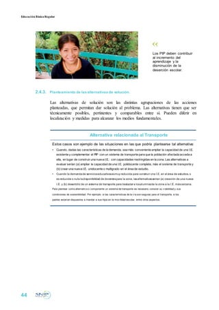 Educación BásicaRegular
Los PIP deben contribuir
al incremento del
aprendizaje y la
disminución de la
deserción escolar.
2.4.3. Planteamiento de lasalternativas de solución.
Las alternativas de solución son las distintas agrupaciones de las acciones
planteadas, que permitan dar solución al problema. Las alternativas tienen que ser
técnicamente posibles, pertinentes y comparables entre sí. Pueden diferir en
localización y medidas para alcanzar los medios fundamentales.
Alternativa relacionada al Transporte
Estos casos son ejemplo de las situaciones en las que podría plantearse tal alternativa:
• Cuando, dadas las características de la demanda, sea más conveniente ampliar la capacidad de una I.E.
existente y complementar el PIP con un sistema de transporte para que la población afectada acceda a
ella, en lugar de construir una nueva I.E.: con capacidades restringidas en la zona. Las alternativas a
evaluar serían (a) ampliar la capacidad de una I.E. polidocente completa, más el sistema de transporte y
(b) crear una nueva I.E. unidocente o multigrado en el área de estudio.
• Cuando la demandade servicioseducativosesmuy reducida para construir una I.E. en el área de estudios, o
es reducida o nula ladisponibilidad de docentespara la zona, lasalternativasserían (a) creación de una nueva
I.E. y (b) desarrollo de un sistema de transporte para trasladar a losalumnosde la zona a la I.E. máscercana.
Para plantear como alternativ a o componente un sistema de transporte es necesario conocer su v iabilidad y sus
condiciones de sostenibilidad. Por ejemplo: si las características de la v ía son seguras para el transporte, si los
padres estarían dispuestos a mandar a sus hijos en la mov ilidad escolar, entre otros aspectos.
44
 