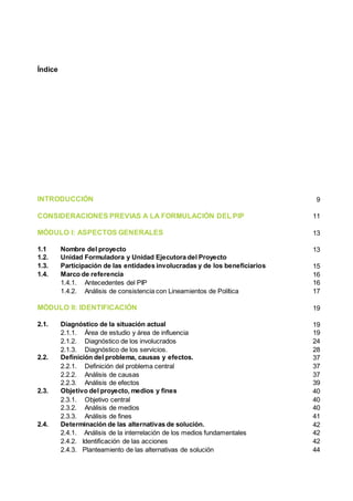 Índice
INTRODUCCIÓN 9
CONSIDERACIONES PREVIAS A LA FORMULACIÓN DEL PIP 11
MÓDULO I: ASPECTOS GENERALES 13
1.1 Nombre del proyecto 13
1.2. Unidad Formuladora y Unidad Ejecutora del Proyecto
1.3. Participación de las entidades involucradas y de los beneficiarios 15
1.4. Marco de referencia 16
1.4.1. Antecedentes del PIP 16
1.4.2. Análisis de consistencia con Lineamientos de Política 17
MÓDULO II: IDENTIFICACIÓN 19
2.1. Diagnóstico de la situación actual 19
2.1.1. Área de estudio y área de influencia 19
2.1.2. Diagnóstico de los involucrados 24
2.1.3. Diagnóstico de los servicios. 28
2.2. Definición del problema, causas y efectos. 37
2.2.1. Definición del problema central 37
2.2.2. Análisis de causas 37
2.2.3. Análisis de efectos 39
2.3. Objetivo del proyecto, medios y fines 40
2.3.1. Objetivo central 40
2.3.2. Análisis de medios 40
2.3.3. Análisis de fines 41
2.4. Determinación de las alternativas de solución. 42
2.4.1. Análisis de la interrelación de los medios fundamentales 42
2.4.2. Identificación de las acciones 42
2.4.3. Planteamiento de las alternativas de solución 44
 