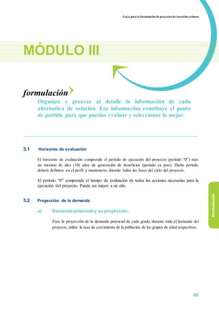 Guía para la formulación de proyectos de inversión exitosos
MÓDULO III
formulación
Organiza y procesa al detalle la información de cada
alternativa de solución. Esa información constituye el punto
de partida para que puedas evaluar y seleccionar la mejor.
3.1 Horizonte de evaluación
El horizonte de evaluación comprende el período de ejecución del proyecto (período “0”) más
un máximo de diez (10) años de generación de beneficios (período ex post). Dicho período
deberá definirse en el perfil y mantenerse durante todas las fases del ciclo del proyecto.
El período “0” comprende el tiempo de realización de todas las acciones necesarias para la
ejecución del proyecto. Puede ser mayor a un año.
3.2 Proyección de la demanda
a) Demanda potencial y su proyección.
Para la proyección de la demanda potencial de cada grado, durante todo el horizonte del
proyecto, utiliza la tasa de crecimiento de la población de los grupos de edad respectivos.
formulación
45
 