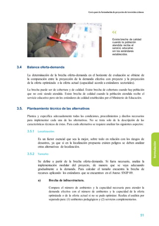 Guía para la formulación de proyectos de inversión exitosos
Existe brecha de calidad
cuando la población
atendida recibe el
servicio educativo
sin los estándares
establecidos.
3.4 Balance oferta-demanda
La determinación de la brecha oferta-demanda en el horizonte de evaluación se obtiene de
la comparación entre la proyección de la demanda efectiva con proyecto y la proyección
de la oferta optimizada o la oferta actual (capacidad acorde a estándares sectoriales).
La brecha puede ser de cobertura y de calidad. Existe brecha de cobertura cuando hay población
que no está siendo atendida. Existe brecha de calidad cuando la población atendida recibe el
servicio educativo pero sin los estándares de calidad establecidos por el Ministerio de Educación.
3.5. Planteamiento técnico de las alternativas
Plantea y especifica adecuadamente todas las condiciones, procedimientos y diseños necesarios
para implementar cada una de las alternativas. No se trata solo de la descripción de las
características técnicas de éstas. Para cada alternativa se requiere analizar los siguientes aspectos:
3.5.1 Localización:
Es un factor esencial que sea la mejor, sobre todo en relación con los riesgos de
desastres, ya que si en la localización propuesta existen peligros se deben analizar
otras alternativas de localización.
3.5.2 Tamaño:
Se define a partir de la brecha oferta-demanda. Si fuera necesario, analiza la
implementación modular del proyecto, de manera que se vaya adecuando
gradualmente a la demanda. Para calcular el tamaño encuentra la brecha de
recursos aplicando los estándares que se encuentran en el Anexo SNIP 09.
a) Brecha de infraestructura.
Compara el número de ambientes y la capacidad necesaria para atender la
demanda efectiva con el número de ambientes y la capacidad de la oferta
optimizada o de la oferta actual si no se pudo optimizar. Realiza el análisis por
separado para: (1) ambientes pedagógicos y (2) servicios complementarios.
formulación
51
 