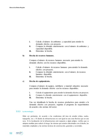 Educación BásicaRegular
i. Calcula el número de ambientes y capacidad para atender la
demanda efectiva con proyecto.
ii. Compara lo obtenido anteriormente con el número de ambientes y
capacidad disponible.
iii. Determina la brecha.
b) Brecha de recursos humanos.
Compara el número de recursos humanos necesario para atender la
demanda efectiva con los recursos disponibles.
i. Calcula el número de recursos humanos para atender la demanda
efectiva con proyecto.
ii. Compara lo obtenido anteriormente con el número de recursos
humanos disponible.
iii. Determina la brecha.
c) Brecha de equipamiento.
Compara el número de equipos, mobiliario y material educativo necesario
para atender la demanda efectiva con los recursos disponibles.
i. Calcula el equipamiento para atender la demanda efectiva con proyecto.
ii. Compara lo obtenido anteriormente con el equipamiento disponible.
iii. Determina la brecha.
Una vez identificada la brecha de recursos productivos para atender a la
demanda efectiva con proyecto, organiza el programa de requerimientos
de acuerdo a las normas del sector.
3.5.3 La tecnología:
Debe ser pertinente, de acuerdo a las condiciones del área de estudio (clima, suelos,
topografía, etc.). El diseño de infraestructura no será igual en una zona lluviosa que en una
seca. Si la localización de la infraestructura está expuesta a algún peligro, verifica que se
adopten medidas para reducir el riesgo, las mismas que estarán relacionadas con el diseño, los
materiales empleados y las normas técnicas de construcción, generales y sectoriales.
52
 