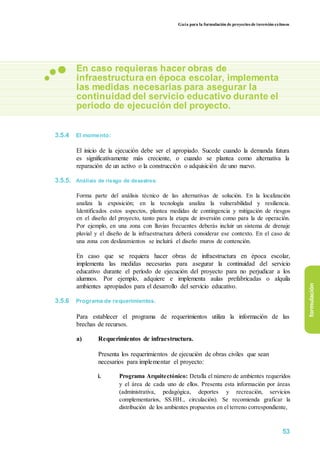 Guía para la formulación de proyectos de inversión exitosos
En caso requieras hacer obras de
infraestructura en época escolar, implementa
las medidas necesarias para asegurar la
continuidad del servicio educativo durante el
periodo de ejecución del proyecto.
3.5.4 El momento:
El inicio de la ejecución debe ser el apropiado. Sucede cuando la demanda futura
es significativamente más creciente, o cuando se plantea como alternativa la
reparación de un activo o la construcción o adquisición de uno nuevo.
3.5.5. Análisis de riesgo de desastres:
Forma parte del análisis técnico de las alternativas de solución. En la localización
analiza la exposición; en la tecnología analiza la vulnerabilidad y resiliencia.
Identificados estos aspectos, plantea medidas de contingencia y mitigación de riesgos
en el diseño del proyecto, tanto para la etapa de inversión como para la de operación.
Por ejemplo, en una zona con lluvias frecuentes deberás incluir un sistema de drenaje
pluvial y el diseño de la infraestructura deberá considerar ese contexto. En el caso de
una zona con deslizamientos se incluirá el diseño muros de contención.
En caso que se requiera hacer obras de infraestructura en época escolar,
implementa las medidas necesarias para asegurar la continuidad del servicio
educativo durante el período de ejecución del proyecto para no perjudicar a los
alumnos. Por ejemplo, adquiere e implementa aulas prefabricadas o alquila
ambientes apropiados para el desarrollo del servicio educativo.
3.5.6 Programa de requerimientos.
Para establecer el programa de requerimientos utiliza la información de las
brechas de recursos.
a) Requerimientos de infraestructura.
Presenta los requerimientos de ejecución de obras civiles que sean
necesarios para implementar el proyecto:
i. Programa Arquitectónico: Detalla el número de ambientes requeridos
y el área de cada uno de ellos. Presenta esta información por áreas
(administrativa, pedagógica, deportes y recreación, servicios
complementarios, SS.HH., circulación). Se recomienda graficar la
distribución de los ambientes propuestos en el terreno correspondiente,
formulación
53
 