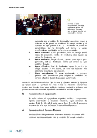 Educación BásicaRegular
Cuando se pide
equipamiento, se debe
considerar la vida útil
del mismo, de modo
que se pueda solicitar su
reposición a tiempo.
sustentada con el análisis de funcionalidad respectivo; incluye la
ubicación de los puntos de suministro de energía eléctrica y de
dotación de agua potable a la I.E. Ten siempre en cuenta las
características de la topografía del terreno y demás
consideraciones establecidas en las normas sectoriales.
ii. Obras exteriores: Cerco perimétrico, obras de drenaje pluvial,
muros de contención, veredas de circulación, otras medidas de
mitigación de riesgos, etc.
iii. Obras sanitarias: Tanque elevado, cisterna, pozo séptico, pozo
percolador, red de distribución interna del servicio de agua
potable y desagüe.
iv. Obras eléctricas: Red de distribución interna del servicio de
energía eléctrica y red externa, en caso sea necesario para
conectarse con el punto de suministro.
v. Obras provisionales: Si, como contingencia, es necesario
plantear aulas prefabricadas para asegurar la continuidad del
servicio educativo durante la ejecución del proyecto.
Señalar las características del suelo (tipo de suelo y capacidad portante) y topografía
del terreno donde se ejecutarán las obras. Señala las principales características
técnicas que deberían tener estos ambientes (sistema constructivo, acabados) que
permitan realizar una estimación aproximada del monto de inversión requerido.
b) Requerimientos de equipamiento.
Se debe señalar el equipamiento requerido mobiliario, computadoras,
equipos audiovisuales y materiales educativos, según ambientes. Se
requiere definir la vida útil de cada recurso físico de modo de considerar
su renovación a lo largo de la etapa de operación del proyecto.
c) Requerimientos de Recursos Humanos
Se debe señalar el requerimiento de recursos humanos adicionales a los
existentes que sean necesarios para la operación del servicio educativo.
54
 