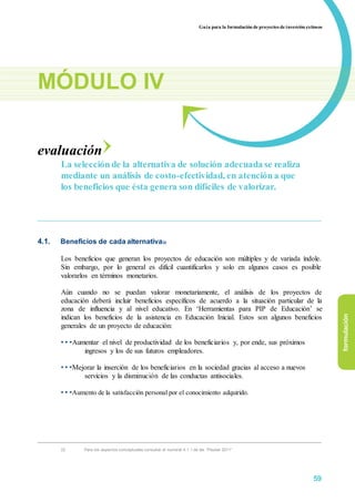 Guía para la formulación de proyectos de inversión exitosos
MÓDULO IV
evaluación
La selección de la alternativa de solución adecuada se realiza
mediante un análisis de costo-efectividad, en atención a que
los beneficios que ésta genera son difíciles de valorizar.
4.1. Beneficios de cada alternativa22
Los beneficios que generan los proyectos de educación son múltiples y de variada índole.
Sin embargo, por lo general es difícil cuantificarlos y solo en algunos casos es posible
valorarlos en términos monetarios.
Aún cuando no se puedan valorar monetariamente, el análisis de los proyectos de
educación deberá incluir beneficios específicos de acuerdo a la situación particular de la
zona de influencia y al nivel educativo. En ‘Herramientas para PIP de Educación’ se
indican los beneficios de la asistencia en Educación Inicial. Estos son algunos beneficios
generales de un proyecto de educación:
• • •Aumentar el nivel de productividad de los beneficiarios y, por ende, sus próximos
ingresos y los de sus futuros empleadores.
• • •Mejorar la inserción de los beneficiarios en la sociedad gracias al acceso a nuevos
servicios y la disminución de las conductas antisociales.
• • •Aumento de la satisfacción personal por el conocimiento adquirido.
formulación
22 Para los aspectos conceptuales consultar el numeral 4.1.1 de las “Pautas 2011”
59
 