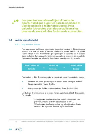 Educación BásicaRegular
Los precios sociales reflejan el costo de
oportunidad que significapara la sociedad el
uso de un bien o factor productivo. Para
calcular los costos sociales se aplican a los
precios de mercado los factores de corrección.
4.2 Análisis costo-efectividad
4.2.1 Flujo de costos sociales.
Para poder evaluar socialmente los proyectos alternativos, convierte el flujo de costos de
mercado a un flujo de bienes y servicios valorizados a precios sociales. Los precios
sociales reflejan el costo de oportunidad que significa para la sociedad el uso de un bien o
factor productivo. Para calcular los costos sociales aplica a los precios de mercado los
Factores de Corrección que reflejan las distorsiones o imperfecciones del mercado.
Costos a Precios de
x
Factores de
=
Costos a Precios
Mercado Corrección Sociales
Para realizar el flujo de costos sociales se recomienda seguir los siguientes pasos:
 Identifica los costos por tres tipos de bienes: bienes de origen nacional,
bienes importados y mano de obra.

 Corrige cada tipo de bien con su respectivo factor de corrección23:
Los factores de corrección en la inversión varían según la modalidad de ejecución.
Por ejemplo:
Si la ejecución de obras se realiza a través de contratos con
personas jurídicas, el factor de corrección es 0.847.
Si la ejecución de obras se realiza por administración directa,
considera los siguientes factores según sea el caso:
23 Para may or precisión sobre la determinación de los Factores de Corrección v er ANEXO SNIP 10 – Parámetros de Ev aluación.
60
 