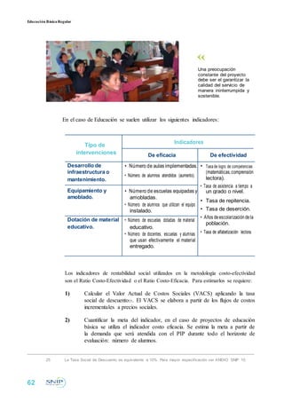 Educación BásicaRegular
Una preocupación
constante del proyecto
debe ser el garantizar la
calidad del servicio de
manera ininterrumpida y
sostenible.
En el caso de Educación se suelen utilizar los siguientes indicadores:
Tipo de
Indicadores
intervenciones De eficacia De efectividad
Desarrollo de • Número de aulas implementadas. • Tasa de logro de competencias
infraestructura o
• Número de alumnos atendidos (aumento).
(matemáticas,comprensión
mantenimiento. lectora).
• Tasa de asistencia a tiempo a
Equipamiento y • Número de escuelas equipadas y un grado o nivel.
amoblado. amobladas.
• Tasa de repitencia.
• Número de alumnos que utilizan el equipo
• Tasa de deserción.instalado.
• Años deescolarizacióndelaDotación de material • Número de escuelas dotadas de material
población.
educativo. educativo.
• Tasa de alfabetización lectora.• Número de docentes, escuelas y alumnas
que usan efectivamente el material
entregado.
Los indicadores de rentabilidad social utilizados en la metodología costo-efectividad
son el Ratio Costo-Efectividad o el Ratio Costo-Eficacia. Para estimarlos se requiere:
1) Calcular el Valor Actual de Costos Sociales (VACS) aplicando la tasa
social de descuento25. El VACS se elabora a partir de los flujos de costos
incrementales a precios sociales.
2) Cuantificar la meta del indicador, en el caso de proyectos de educación
básica se utiliza el indicador costo eficacia. Se estima la meta a partir de
la demanda que será atendida con el PIP durante todo el horizonte de
evaluación: número de alumnos.
25 La Tasa Social de Descuento es equivalente a 10%. Para mayor especificación ver ANEXO SNIP 10.
62
 