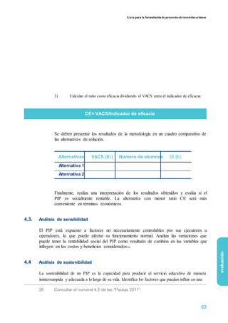 Guía para la formulación de proyectos de inversión exitosos
3) Calcular el ratio costo eficacia dividiendo el VACS entre el indicador de eficacia:
CE= VACS/Indicador de eficacia
Se deben presentar los resultados de la metodología en un cuadro comparativo de
las alternativas de solución.
Alternativas VACS (S/.) Número de alumnos CE (S/.)
Alternativa 1
Alternativa 2
Finalmente, realiza una interpretación de los resultados obtenidos y evalúa si el
PIP es socialmente rentable. La alternativa con menor ratio CE será más
conveniente en términos económicos.
4.3. Análisis de sensibilidad
El PIP está expuesto a factores no necesariamente controlables por sus ejecutores u
operadores, lo que puede afectar su funcionamiento normal. Analiza las variaciones que
puede tener la rentabilidad social del PIP como resultado de cambios en las variables que
influyen en los costos y beneficios considerados26.
4.4 Análisis de sostenibilidad
La sostenibilidad de un PIP es la capacidad para producir el servicio educativo de manera
ininterrumpida y adecuada a lo largo de su vida. Identifica los factores que puedan influir en una
26 Consultar el numeral 4.2 de las “Pautas 2011”.
evaluación
63
 