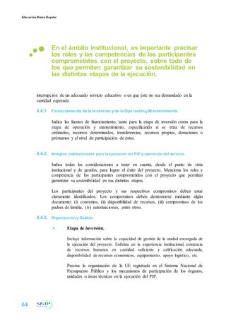 Educación BásicaRegular
En el ámbito institucional, es importante precisar
los roles y las competencias de los participantes
comprometidos con el proyecto, sobre todo de
los que permiten garantizar su sostenibilidad en
las distintas etapas de la ejecución.
interrupción de un adecuado servicio educativo o en que éste no sea demandado en la
cantidad esperada.
4.4.1 Financiamiento de la Inversión y de la Operación y Mantenimiento.
Indica las fuentes de financiamiento, tanto para la etapa de inversión como para la
etapa de operación y mantenimiento, especificando si se trata de recursos
ordinarios, recursos determinados, transferencias, recursos propios, donaciones o
préstamos y el nivel de participación de éstas.
4.4.2. Arreglos institucionales para la ejecución del PIP y operación del servicio.
Indica todas las consideraciones a tener en cuenta, desde el punto de vista
institucional y de gestión, para lograr el éxito del proyecto. Menciona los roles y
competencia de los participantes comprometidos con el proyecto que permitan
garantizar su sostenibilidad en sus distintas etapas.
Los participantes del proyecto y sus respectivos compromisos deben estar
claramente identificados. Los compromisos deben demostrarse mediante algún
documento: (i) convenios, (ii) disponibilidad de recursos, (iii) compromisos de los
padres de familia, (iv) autorizaciones, entre otros.
4.4.3. Organización y Gestión
 Etapa de inversión.

Incluye información sobre la capacidad de gestión de la unidad encargada de
la ejecución del proyecto. Enfatiza en la experiencia institucional, existencia
de recursos humanos en cantidad suficiente y calificación adecuada,
disponibilidad de recursos económicos, equipamiento, apoyo logístico, etc.

Precisa la organización de la UE registrada en el Sistema Nacional de
Presupuesto Público y los mecanismos de participación de los órganos,
unidades o áreas técnicas en la ejecución del PIP.
64
 