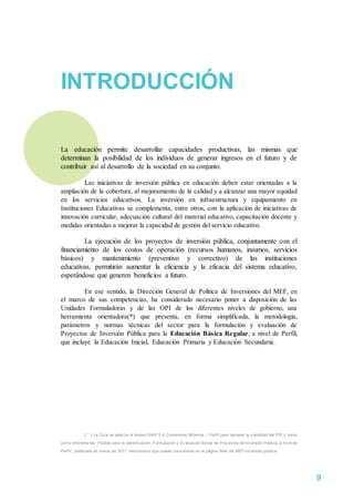 INTRODUCCIÓN
La educación permite desarrollar capacidades productivas, las mismas que
determinan la posibilidad de los individuos de generar ingresos en el futuro y de
contribuir así al desarrollo de la sociedad en su conjunto.
Las iniciativas de inversión pública en educación deben estar orientadas a la
ampliación de la cobertura, al mejoramiento de la calidad y a alcanzar una mayor equidad
en los servicios educativos. La inversión en infraestructura y equipamiento en
Instituciones Educativas se complementa, entre otros, con la aplicación de iniciativas de
innovación curricular, adecuación cultural del material educativo, capacitación docente y
medidas orientadas a mejorar la capacidad de gestión del servicio educativo.
La ejecución de los proyectos de inversión pública, conjuntamente con el
financiamiento de los costos de operación (recursos humanos, insumos, servicios
básicos) y mantenimiento (preventivo y correctivo) de las instituciones
educativas, permitirán aumentar la eficiencia y la eficacia del sistema educativo,
esperándose que generen beneficios a futuro.
En ese sentido, la Dirección General de Política de Inversiones del MEF, en
el marco de sus competencias, ha considerado necesario poner a disposición de las
Unidades Formuladoras y de las OPI de los diferentes niveles de gobierno, una
herramienta orientadora(*) que presenta, en forma simplificada, la metodología,
parámetros y normas técnicas del sector para la formulación y evaluación de
Proyectos de Inversión Pública para la Educación Básica Regular, a nivel de Perfil,
que incluye la Educación Inicial, Educación Primaria y Educación Secundaria.
[ * ] La Guía se adecúa al Anexo SNIP 5 A Contenidos Mínimos – Perf il para declarar la v iabilidad del PIP y toma
como ref erente las “Pautas para la identif icación, Formulación y Ev aluación Social de Proy ectos de Inv ersión Pública, a niv el de
Perf il”, publicada en marzo de 2011, instrumento que puede consultarse en la página Web del MEF/inv ersión pública.
9
 