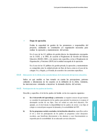 Guía para la formulación de proyectos de inversión exitosos
 Etapa de operación.

Evalúa la capacidad de gestión de los promotores o responsables del
proyecto, analizando su constitución y/o organización necesarias para
realizar la operación y mantenimiento del servicio.

En el caso de las I.E. públicas de gestión directa, las dependencias encargadas
son la UGEL y la DRE, de acuerdo al Reglamento de Gestión del Sistema
Educativo (RGSE) 2005; y de manera más específica, revisa el Reglamento de
Organización y Funciones (ROF) de la entidad encargada de la operación.
En el caso de las I.E públicas de gestión privada, la operación y mantenimiento
es compartida entre la entidad privada sin fines de lucro, como es el caso de los
colegios Fe y Alegría, y el Estado, de acuerdo a los convenios específicos.
4.4.4 Adecuación de la oferta a las características de la demanda del servicio educativo.
Indica en qué medida se han tomado en cuenta las percepciones, patrones
culturales e idiosincrasia de los usuarios en la definición de la oferta. Asimismo,
las intervenciones orientadas a incentivar la demanda efectiva del servicio.
4.4.5. Participación de los padres de familia..
Describe y especifica el rol de los padres de familia en los tres aspectos siguientes:
a) En el desarrollo del aprendizaje y asistencia: se requiere conocer de qué manera
se consideró la participación de los padres para permitir la asistencia y/o mejorar el
desempeño escolar de sus hijos. Este rol variará en cada nivel educativo. Por
ejemplo, en el nivel inicial, la disponibilidad de los padres de enviar a sus hijos al
colegio es esencial para asegurar la demanda y la sostenibilidad del PIP.
b) En los programas sociales asociados a la institución educativa: especifica cuáles
el rol y nivel de participación de los padres en programas como desayunos
escolares, que benefician directamente a los alumnos y cuyo funcionamiento es
requerido para la sostenibilidad de un adecuado servicio educativo.
evaluación
65
 