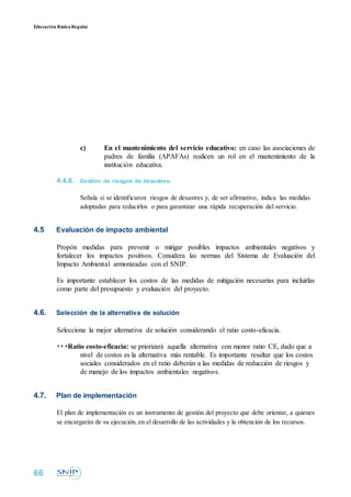 Educación BásicaRegular
c) En el mantenimiento del servicio educativo: en caso las asociaciones de
padres de familia (APAFAs) realicen un rol en el mantenimiento de la
institución educativa.
4.4.6. Gestión de riesgos de desastres.
Señala si se identificaron riesgos de desastres y, de ser afirmativo, indica las medidas
adoptadas para reducirlos o para garantizar una rápida recuperación del servicio.
4.5 Evaluación de impacto ambiental
Propón medidas para prevenir o mitigar posibles impactos ambientales negativos y
fortalecer los impactos positivos. Considera las normas del Sistema de Evaluación del
Impacto Ambiental armonizadas con el SNIP.
Es importante establecer los costos de las medidas de mitigación necesarias para incluirlas
como parte del presupuesto y evaluación del proyecto.
4.6. Selección de la alternativa de solución
Selecciona la mejor alternativa de solución considerando el ratio costo-eficacia.
•• •Ratio costo-eficacia: se priorizará aquella alternativa con menor ratio CE, dado que a
nivel de costos es la alternativa más rentable. Es importante resaltar que los costos
sociales considerados en el ratio deberán a las medidas de reducción de riesgos y
de manejo de los impactos ambientales negativos.
4.7. Plan de implementación
El plan de implementación es un instrumento de gestión del proyecto que debe orientar, a quienes
se encargarán de su ejecución, en el desarrollo de las actividades y la obtención de los recursos.
66
 