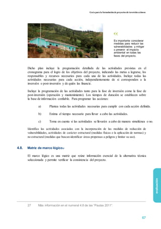 Guía para la formulación de proyectos de inversión exitosos
Es importante considerar
medidas para reducir las
vulnerabilidades y mitigar
o prevenir el impacto
ambiental en todas las
fases del proyecto.
Dicho plan incluye la programación detallada de las actividades previstas en el
cronograma para el logro de los objetivos del proyecto, indicando las metas a lograrse, los
responsables y recursos necesarios para cada una de las actividades. Incluye todas las
actividades necesarias para cada acción, independientemente de si corresponden a la
inversión o post-inversión y de quién las financie.
Incluye la programación de las actividades tanto para la fase de inversión como la fase de
post-inversión (operación y mantenimiento). Los tiempos de duración se establecen sobre
la base de información confiable. Para programar las acciones:
a) Plantea todas las actividades necesarias para cumplir con cada acción definida.
b) Estima el tiempo necesario para llevar a cabo las actividades.
c) Toma en cuenta si las actividades se llevarán a cabo de manera simultánea o no.
Identifica las actividades asociadas con la incorporación de las medidas de reducción de
vulnerabilidades, actividades de carácter estructural (medidas físicas o la aplicación de normas) y
no estructural (medidas que buscan identificar áreas propensas a peligros y limitar su uso).
4.8. Matriz de marco lógico27
El marco lógico es una matriz que reúne información esencial de la alternativa técnica
seleccionada y permite verificar la consistencia del proyecto.
evaluación
27 Más información en el numeral 4.8 de las “Pautas 2011”.
67
 